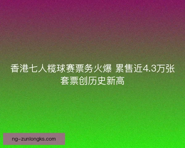 香港七人榄球赛票务火爆 累售近4.3万张套票创历史新高